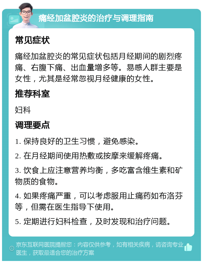 痛经加盆腔炎的治疗与调理指南 常见症状 痛经加盆腔炎的常见症状包括月经期间的剧烈疼痛、右腹下痛、出血量增多等。易感人群主要是女性，尤其是经常忽视月经健康的女性。 推荐科室 妇科 调理要点 1. 保持良好的卫生习惯，避免感染。 2. 在月经期间使用热敷或按摩来缓解疼痛。 3. 饮食上应注意营养均衡，多吃富含维生素和矿物质的食物。 4. 如果疼痛严重，可以考虑服用止痛药如布洛芬等，但需在医生指导下使用。 5. 定期进行妇科检查，及时发现和治疗问题。