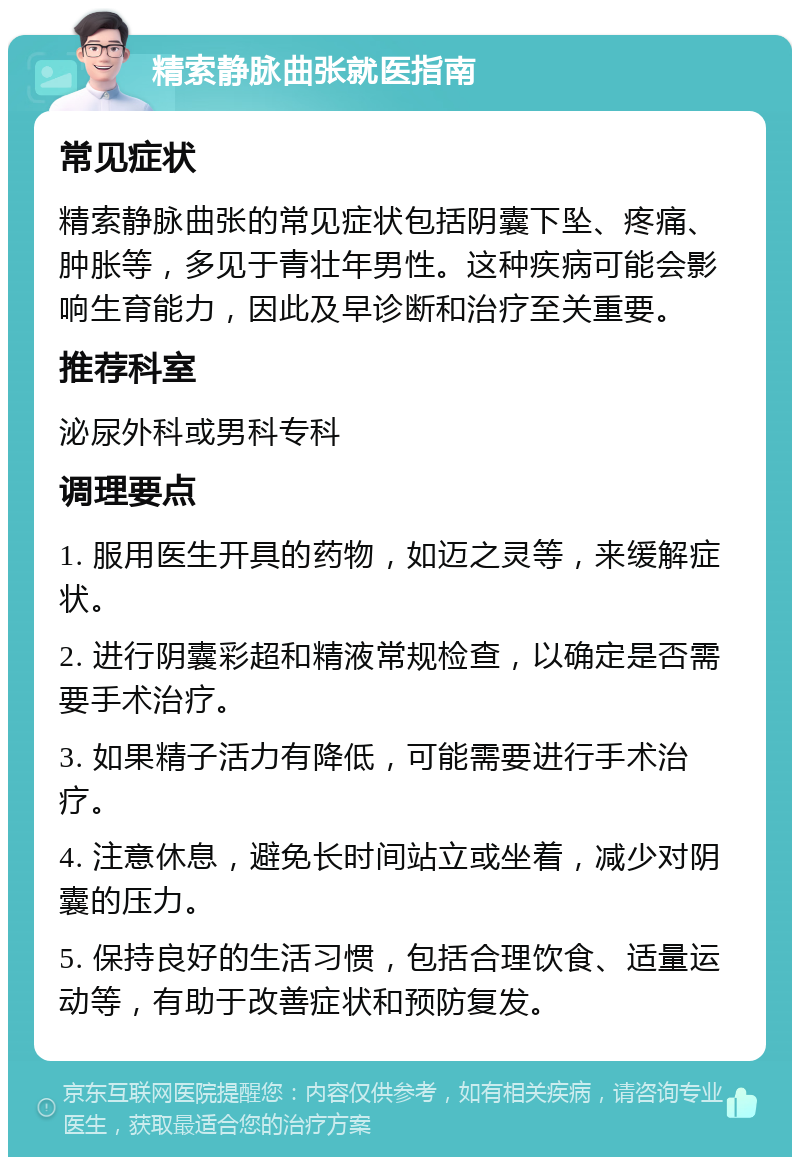 精索静脉曲张就医指南 常见症状 精索静脉曲张的常见症状包括阴囊下坠、疼痛、肿胀等，多见于青壮年男性。这种疾病可能会影响生育能力，因此及早诊断和治疗至关重要。 推荐科室 泌尿外科或男科专科 调理要点 1. 服用医生开具的药物，如迈之灵等，来缓解症状。 2. 进行阴囊彩超和精液常规检查，以确定是否需要手术治疗。 3. 如果精子活力有降低，可能需要进行手术治疗。 4. 注意休息，避免长时间站立或坐着，减少对阴囊的压力。 5. 保持良好的生活习惯，包括合理饮食、适量运动等，有助于改善症状和预防复发。