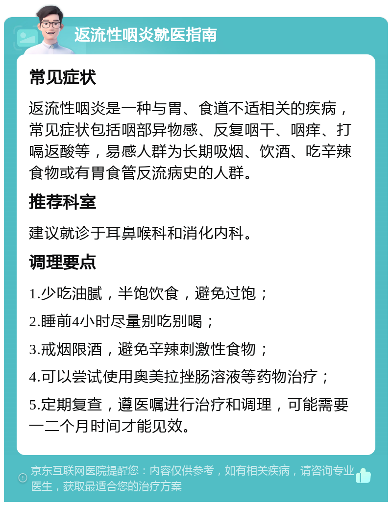 返流性咽炎就医指南 常见症状 返流性咽炎是一种与胃、食道不适相关的疾病，常见症状包括咽部异物感、反复咽干、咽痒、打嗝返酸等，易感人群为长期吸烟、饮酒、吃辛辣食物或有胃食管反流病史的人群。 推荐科室 建议就诊于耳鼻喉科和消化内科。 调理要点 1.少吃油腻，半饱饮食，避免过饱； 2.睡前4小时尽量别吃别喝； 3.戒烟限酒，避免辛辣刺激性食物； 4.可以尝试使用奥美拉挫肠溶液等药物治疗； 5.定期复查，遵医嘱进行治疗和调理，可能需要一二个月时间才能见效。