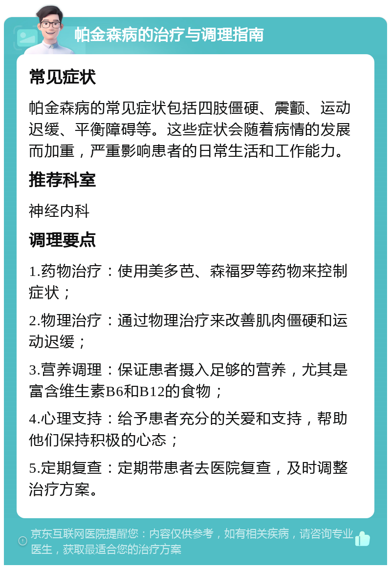 帕金森病的治疗与调理指南 常见症状 帕金森病的常见症状包括四肢僵硬、震颤、运动迟缓、平衡障碍等。这些症状会随着病情的发展而加重，严重影响患者的日常生活和工作能力。 推荐科室 神经内科 调理要点 1.药物治疗：使用美多芭、森福罗等药物来控制症状； 2.物理治疗：通过物理治疗来改善肌肉僵硬和运动迟缓； 3.营养调理：保证患者摄入足够的营养，尤其是富含维生素B6和B12的食物； 4.心理支持：给予患者充分的关爱和支持，帮助他们保持积极的心态； 5.定期复查：定期带患者去医院复查，及时调整治疗方案。