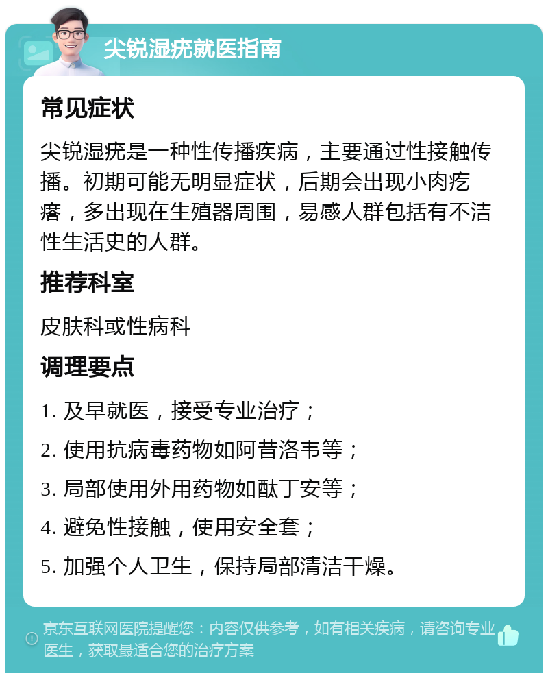 尖锐湿疣就医指南 常见症状 尖锐湿疣是一种性传播疾病，主要通过性接触传播。初期可能无明显症状，后期会出现小肉疙瘩，多出现在生殖器周围，易感人群包括有不洁性生活史的人群。 推荐科室 皮肤科或性病科 调理要点 1. 及早就医，接受专业治疗； 2. 使用抗病毒药物如阿昔洛韦等； 3. 局部使用外用药物如酞丁安等； 4. 避免性接触，使用安全套； 5. 加强个人卫生，保持局部清洁干燥。