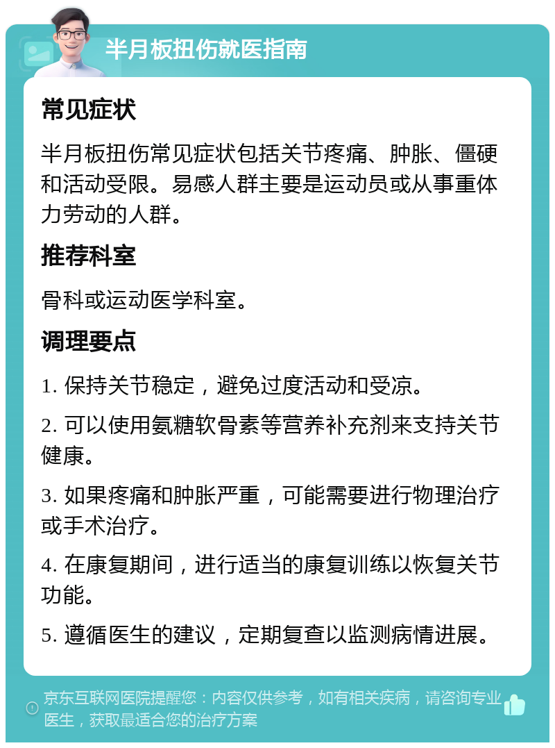 半月板扭伤就医指南 常见症状 半月板扭伤常见症状包括关节疼痛、肿胀、僵硬和活动受限。易感人群主要是运动员或从事重体力劳动的人群。 推荐科室 骨科或运动医学科室。 调理要点 1. 保持关节稳定，避免过度活动和受凉。 2. 可以使用氨糖软骨素等营养补充剂来支持关节健康。 3. 如果疼痛和肿胀严重，可能需要进行物理治疗或手术治疗。 4. 在康复期间，进行适当的康复训练以恢复关节功能。 5. 遵循医生的建议，定期复查以监测病情进展。