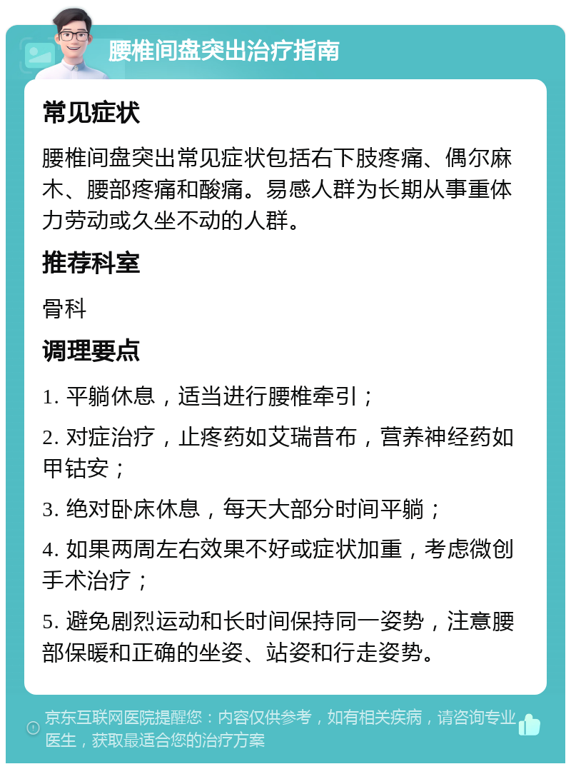 腰椎间盘突出治疗指南 常见症状 腰椎间盘突出常见症状包括右下肢疼痛、偶尔麻木、腰部疼痛和酸痛。易感人群为长期从事重体力劳动或久坐不动的人群。 推荐科室 骨科 调理要点 1. 平躺休息，适当进行腰椎牵引； 2. 对症治疗，止疼药如艾瑞昔布，营养神经药如甲钴安； 3. 绝对卧床休息，每天大部分时间平躺； 4. 如果两周左右效果不好或症状加重，考虑微创手术治疗； 5. 避免剧烈运动和长时间保持同一姿势，注意腰部保暖和正确的坐姿、站姿和行走姿势。