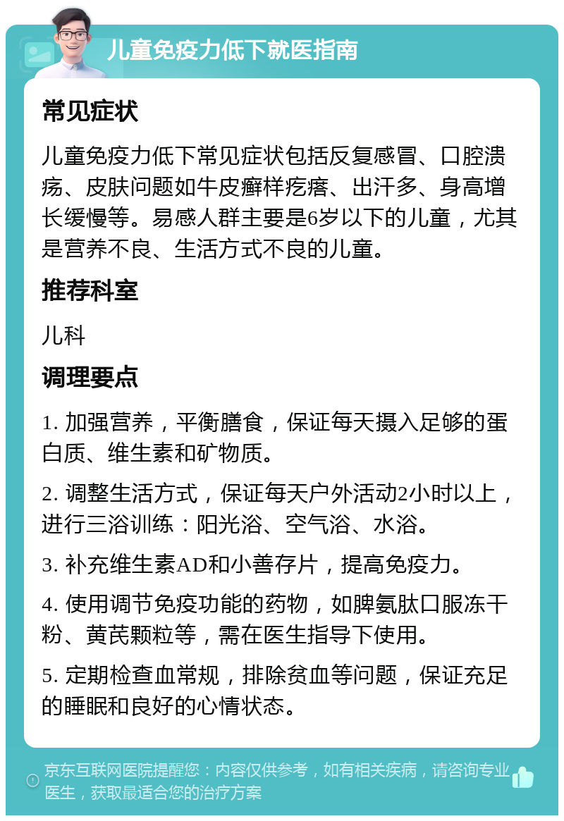 儿童免疫力低下就医指南 常见症状 儿童免疫力低下常见症状包括反复感冒、口腔溃疡、皮肤问题如牛皮癣样疙瘩、出汗多、身高增长缓慢等。易感人群主要是6岁以下的儿童，尤其是营养不良、生活方式不良的儿童。 推荐科室 儿科 调理要点 1. 加强营养，平衡膳食，保证每天摄入足够的蛋白质、维生素和矿物质。 2. 调整生活方式，保证每天户外活动2小时以上，进行三浴训练：阳光浴、空气浴、水浴。 3. 补充维生素AD和小善存片，提高免疫力。 4. 使用调节免疫功能的药物，如脾氨肽口服冻干粉、黄芪颗粒等，需在医生指导下使用。 5. 定期检查血常规，排除贫血等问题，保证充足的睡眠和良好的心情状态。