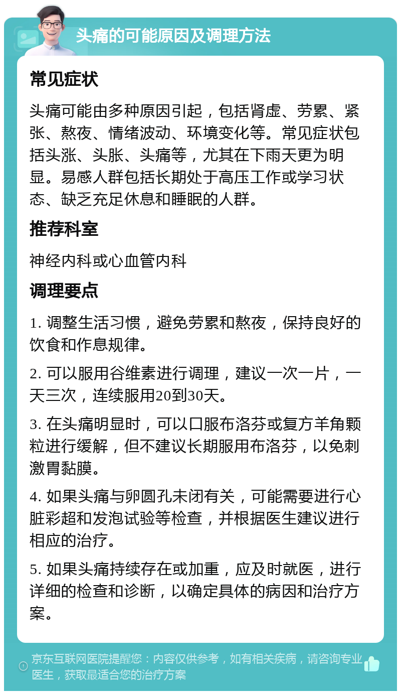 头痛的可能原因及调理方法 常见症状 头痛可能由多种原因引起，包括肾虚、劳累、紧张、熬夜、情绪波动、环境变化等。常见症状包括头涨、头胀、头痛等，尤其在下雨天更为明显。易感人群包括长期处于高压工作或学习状态、缺乏充足休息和睡眠的人群。 推荐科室 神经内科或心血管内科 调理要点 1. 调整生活习惯，避免劳累和熬夜，保持良好的饮食和作息规律。 2. 可以服用谷维素进行调理，建议一次一片，一天三次，连续服用20到30天。 3. 在头痛明显时，可以口服布洛芬或复方羊角颗粒进行缓解，但不建议长期服用布洛芬，以免刺激胃黏膜。 4. 如果头痛与卵圆孔未闭有关，可能需要进行心脏彩超和发泡试验等检查，并根据医生建议进行相应的治疗。 5. 如果头痛持续存在或加重，应及时就医，进行详细的检查和诊断，以确定具体的病因和治疗方案。