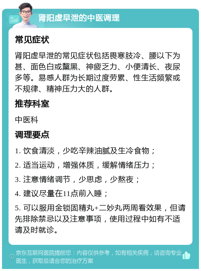 肾阳虚早泄的中医调理 常见症状 肾阳虚早泄的常见症状包括畏寒肢冷、腰以下为甚、面色白或黧黑、神疲乏力、小便清长、夜尿多等。易感人群为长期过度劳累、性生活频繁或不规律、精神压力大的人群。 推荐科室 中医科 调理要点 1. 饮食清淡，少吃辛辣油腻及生冷食物； 2. 适当运动，增强体质，缓解情绪压力； 3. 注意情绪调节，少思虑，少熬夜； 4. 建议尽量在11点前入睡； 5. 可以服用金锁固精丸+二妙丸两周看效果，但请先排除禁忌以及注意事项，使用过程中如有不适请及时就诊。