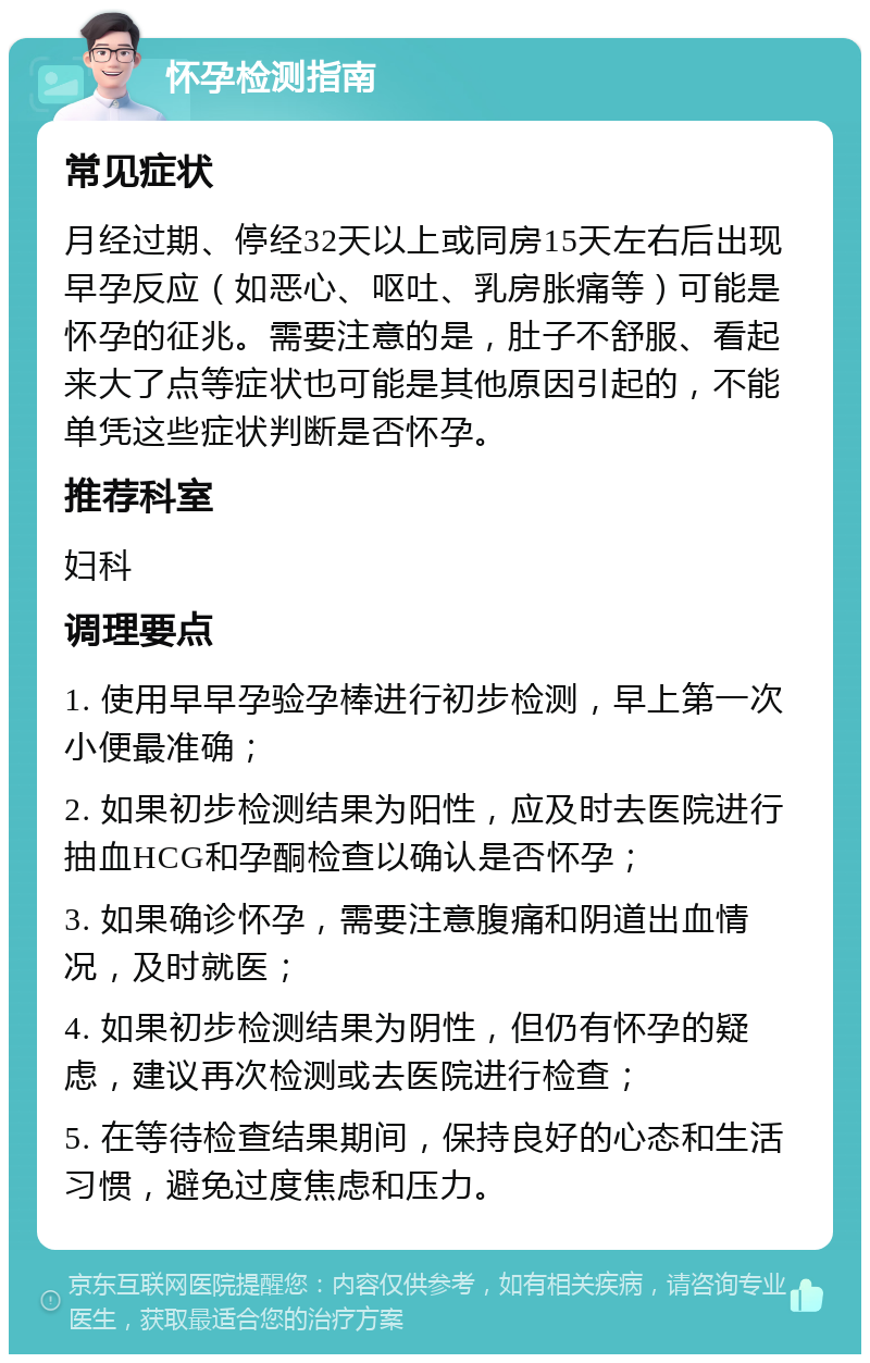 怀孕检测指南 常见症状 月经过期、停经32天以上或同房15天左右后出现早孕反应（如恶心、呕吐、乳房胀痛等）可能是怀孕的征兆。需要注意的是，肚子不舒服、看起来大了点等症状也可能是其他原因引起的，不能单凭这些症状判断是否怀孕。 推荐科室 妇科 调理要点 1. 使用早早孕验孕棒进行初步检测，早上第一次小便最准确； 2. 如果初步检测结果为阳性，应及时去医院进行抽血HCG和孕酮检查以确认是否怀孕； 3. 如果确诊怀孕，需要注意腹痛和阴道出血情况，及时就医； 4. 如果初步检测结果为阴性，但仍有怀孕的疑虑，建议再次检测或去医院进行检查； 5. 在等待检查结果期间，保持良好的心态和生活习惯，避免过度焦虑和压力。