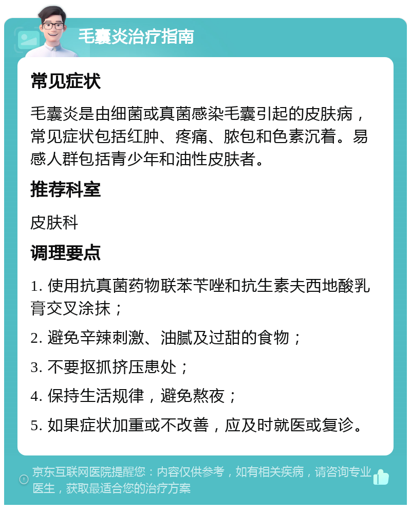 毛囊炎治疗指南 常见症状 毛囊炎是由细菌或真菌感染毛囊引起的皮肤病，常见症状包括红肿、疼痛、脓包和色素沉着。易感人群包括青少年和油性皮肤者。 推荐科室 皮肤科 调理要点 1. 使用抗真菌药物联苯苄唑和抗生素夫西地酸乳膏交叉涂抹； 2. 避免辛辣刺激、油腻及过甜的食物； 3. 不要抠抓挤压患处； 4. 保持生活规律，避免熬夜； 5. 如果症状加重或不改善，应及时就医或复诊。