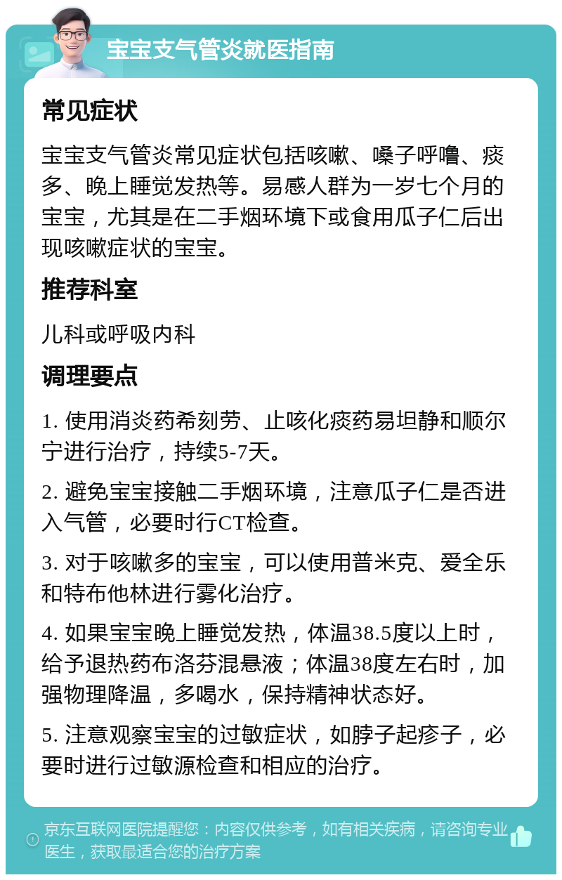 宝宝支气管炎就医指南 常见症状 宝宝支气管炎常见症状包括咳嗽、嗓子呼噜、痰多、晚上睡觉发热等。易感人群为一岁七个月的宝宝，尤其是在二手烟环境下或食用瓜子仁后出现咳嗽症状的宝宝。 推荐科室 儿科或呼吸内科 调理要点 1. 使用消炎药希刻劳、止咳化痰药易坦静和顺尔宁进行治疗，持续5-7天。 2. 避免宝宝接触二手烟环境，注意瓜子仁是否进入气管，必要时行CT检查。 3. 对于咳嗽多的宝宝，可以使用普米克、爱全乐和特布他林进行雾化治疗。 4. 如果宝宝晚上睡觉发热，体温38.5度以上时，给予退热药布洛芬混悬液；体温38度左右时，加强物理降温，多喝水，保持精神状态好。 5. 注意观察宝宝的过敏症状，如脖子起疹子，必要时进行过敏源检查和相应的治疗。