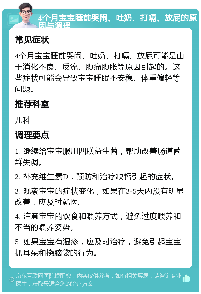 4个月宝宝睡前哭闹、吐奶、打嗝、放屁的原因与调理 常见症状 4个月宝宝睡前哭闹、吐奶、打嗝、放屁可能是由于消化不良、反流、腹痛腹胀等原因引起的。这些症状可能会导致宝宝睡眠不安稳、体重偏轻等问题。 推荐科室 儿科 调理要点 1. 继续给宝宝服用四联益生菌，帮助改善肠道菌群失调。 2. 补充维生素D，预防和治疗缺钙引起的症状。 3. 观察宝宝的症状变化，如果在3-5天内没有明显改善，应及时就医。 4. 注意宝宝的饮食和喂养方式，避免过度喂养和不当的喂养姿势。 5. 如果宝宝有湿疹，应及时治疗，避免引起宝宝抓耳朵和挠脑袋的行为。