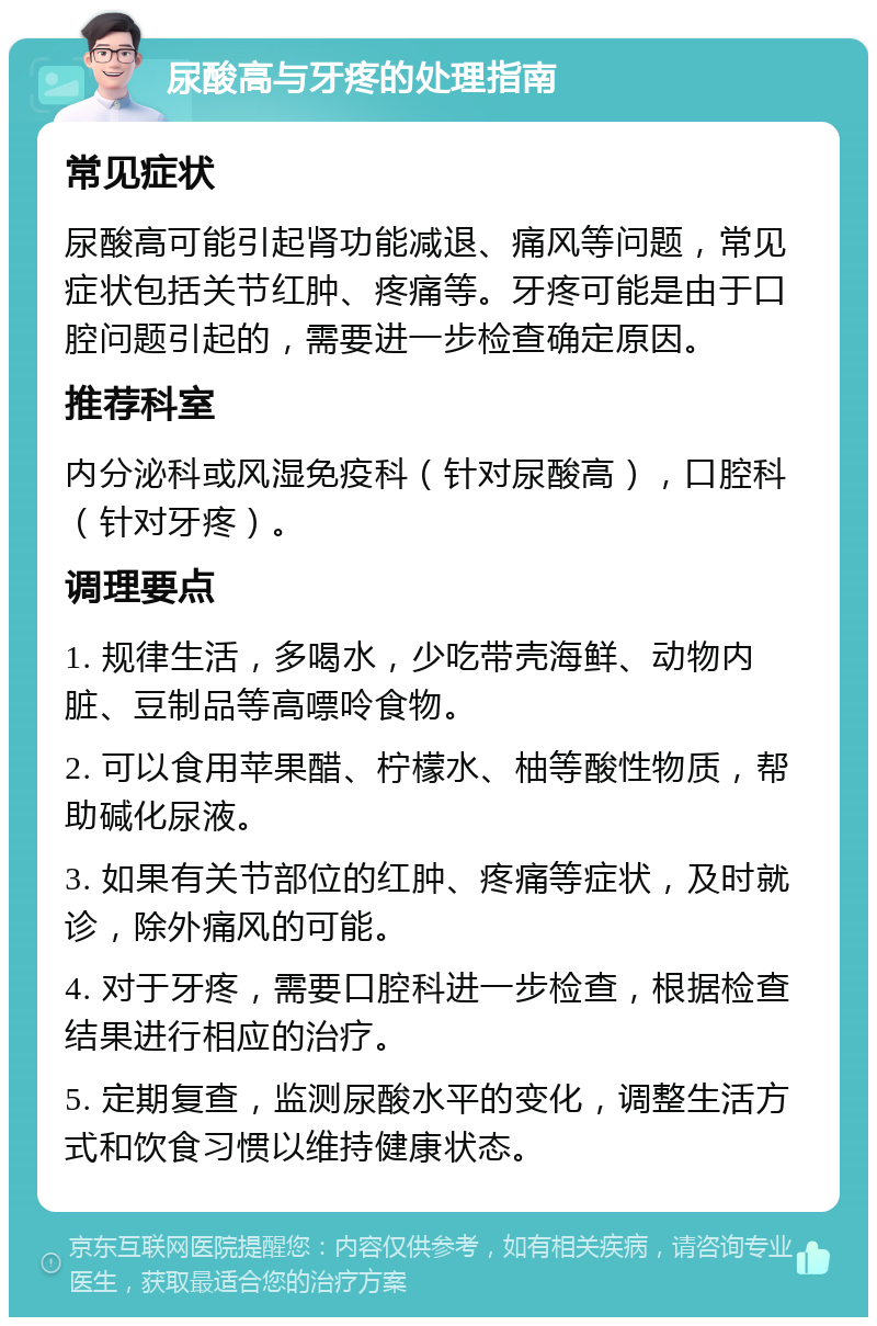 尿酸高与牙疼的处理指南 常见症状 尿酸高可能引起肾功能减退、痛风等问题，常见症状包括关节红肿、疼痛等。牙疼可能是由于口腔问题引起的，需要进一步检查确定原因。 推荐科室 内分泌科或风湿免疫科（针对尿酸高），口腔科（针对牙疼）。 调理要点 1. 规律生活，多喝水，少吃带壳海鲜、动物内脏、豆制品等高嘌呤食物。 2. 可以食用苹果醋、柠檬水、柚等酸性物质，帮助碱化尿液。 3. 如果有关节部位的红肿、疼痛等症状，及时就诊，除外痛风的可能。 4. 对于牙疼，需要口腔科进一步检查，根据检查结果进行相应的治疗。 5. 定期复查，监测尿酸水平的变化，调整生活方式和饮食习惯以维持健康状态。