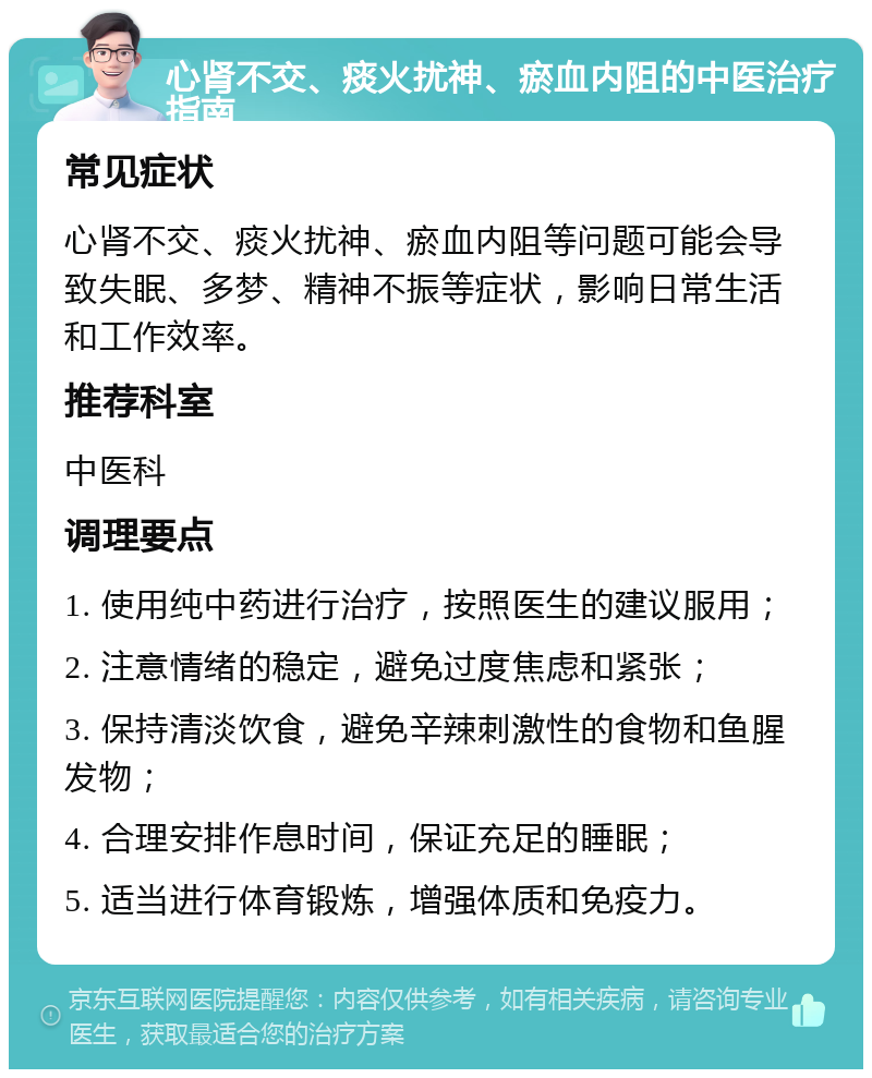 心肾不交、痰火扰神、瘀血内阻的中医治疗指南 常见症状 心肾不交、痰火扰神、瘀血内阻等问题可能会导致失眠、多梦、精神不振等症状，影响日常生活和工作效率。 推荐科室 中医科 调理要点 1. 使用纯中药进行治疗，按照医生的建议服用； 2. 注意情绪的稳定，避免过度焦虑和紧张； 3. 保持清淡饮食，避免辛辣刺激性的食物和鱼腥发物； 4. 合理安排作息时间，保证充足的睡眠； 5. 适当进行体育锻炼，增强体质和免疫力。