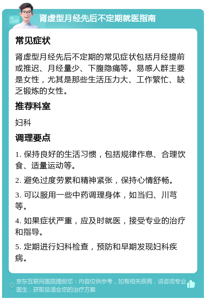 肾虚型月经先后不定期就医指南 常见症状 肾虚型月经先后不定期的常见症状包括月经提前或推迟、月经量少、下腹隐痛等。易感人群主要是女性，尤其是那些生活压力大、工作繁忙、缺乏锻炼的女性。 推荐科室 妇科 调理要点 1. 保持良好的生活习惯，包括规律作息、合理饮食、适量运动等。 2. 避免过度劳累和精神紧张，保持心情舒畅。 3. 可以服用一些中药调理身体，如当归、川芎等。 4. 如果症状严重，应及时就医，接受专业的治疗和指导。 5. 定期进行妇科检查，预防和早期发现妇科疾病。