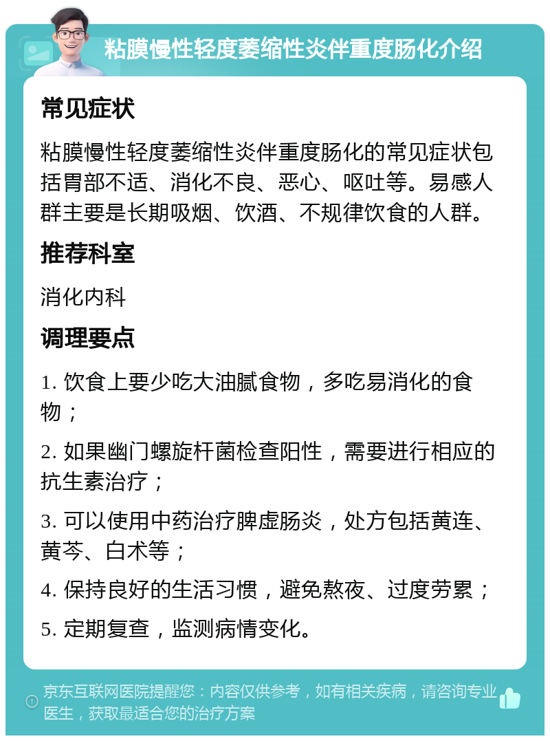 粘膜慢性轻度萎缩性炎伴重度肠化介绍 常见症状 粘膜慢性轻度萎缩性炎伴重度肠化的常见症状包括胃部不适、消化不良、恶心、呕吐等。易感人群主要是长期吸烟、饮酒、不规律饮食的人群。 推荐科室 消化内科 调理要点 1. 饮食上要少吃大油腻食物，多吃易消化的食物； 2. 如果幽门螺旋杆菌检查阳性，需要进行相应的抗生素治疗； 3. 可以使用中药治疗脾虚肠炎，处方包括黄连、黄芩、白术等； 4. 保持良好的生活习惯，避免熬夜、过度劳累； 5. 定期复查，监测病情变化。