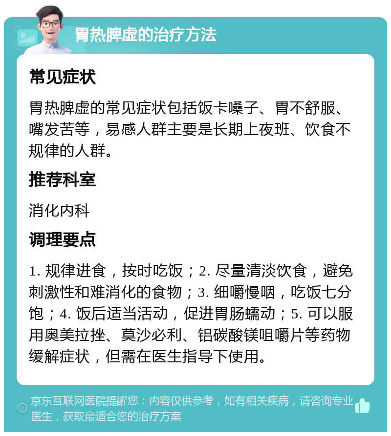 胃热脾虚的治疗方法 常见症状 胃热脾虚的常见症状包括饭卡嗓子、胃不舒服、嘴发苦等，易感人群主要是长期上夜班、饮食不规律的人群。 推荐科室 消化内科 调理要点 1. 规律进食，按时吃饭；2. 尽量清淡饮食，避免刺激性和难消化的食物；3. 细嚼慢咽，吃饭七分饱；4. 饭后适当活动，促进胃肠蠕动；5. 可以服用奥美拉挫、莫沙必利、铝碳酸镁咀嚼片等药物缓解症状，但需在医生指导下使用。