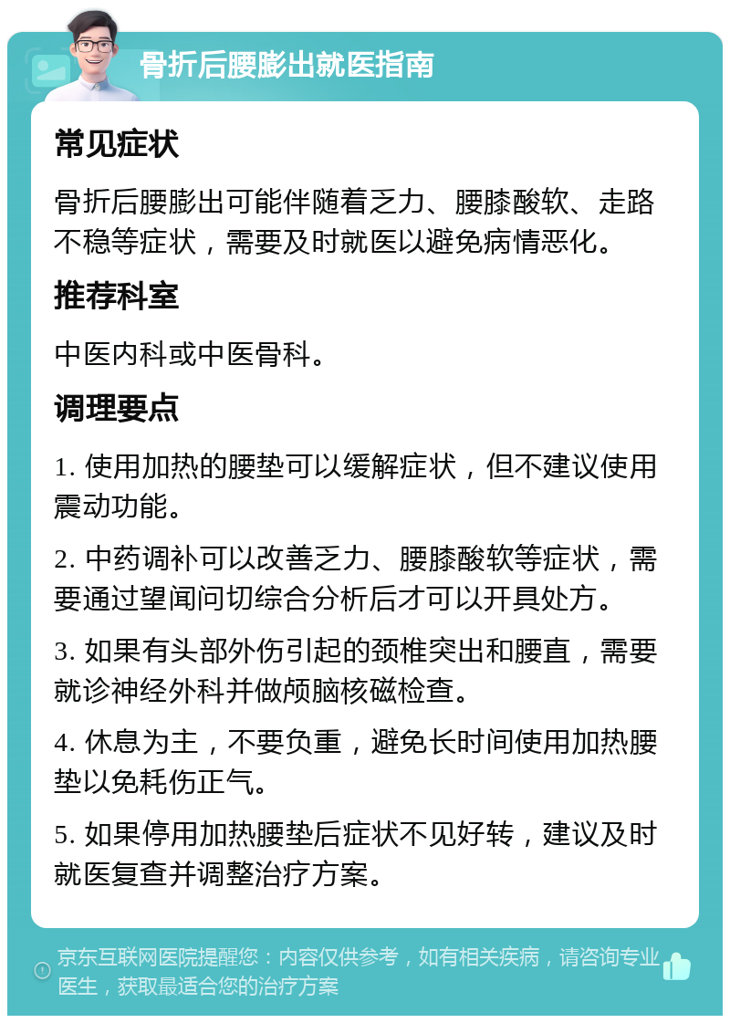 骨折后腰膨出就医指南 常见症状 骨折后腰膨出可能伴随着乏力、腰膝酸软、走路不稳等症状，需要及时就医以避免病情恶化。 推荐科室 中医内科或中医骨科。 调理要点 1. 使用加热的腰垫可以缓解症状，但不建议使用震动功能。 2. 中药调补可以改善乏力、腰膝酸软等症状，需要通过望闻问切综合分析后才可以开具处方。 3. 如果有头部外伤引起的颈椎突出和腰直，需要就诊神经外科并做颅脑核磁检查。 4. 休息为主，不要负重，避免长时间使用加热腰垫以免耗伤正气。 5. 如果停用加热腰垫后症状不见好转，建议及时就医复查并调整治疗方案。