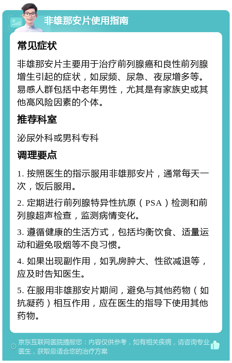 非雄那安片使用指南 常见症状 非雄那安片主要用于治疗前列腺癌和良性前列腺增生引起的症状，如尿频、尿急、夜尿增多等。易感人群包括中老年男性，尤其是有家族史或其他高风险因素的个体。 推荐科室 泌尿外科或男科专科 调理要点 1. 按照医生的指示服用非雄那安片，通常每天一次，饭后服用。 2. 定期进行前列腺特异性抗原（PSA）检测和前列腺超声检查，监测病情变化。 3. 遵循健康的生活方式，包括均衡饮食、适量运动和避免吸烟等不良习惯。 4. 如果出现副作用，如乳房肿大、性欲减退等，应及时告知医生。 5. 在服用非雄那安片期间，避免与其他药物（如抗凝药）相互作用，应在医生的指导下使用其他药物。