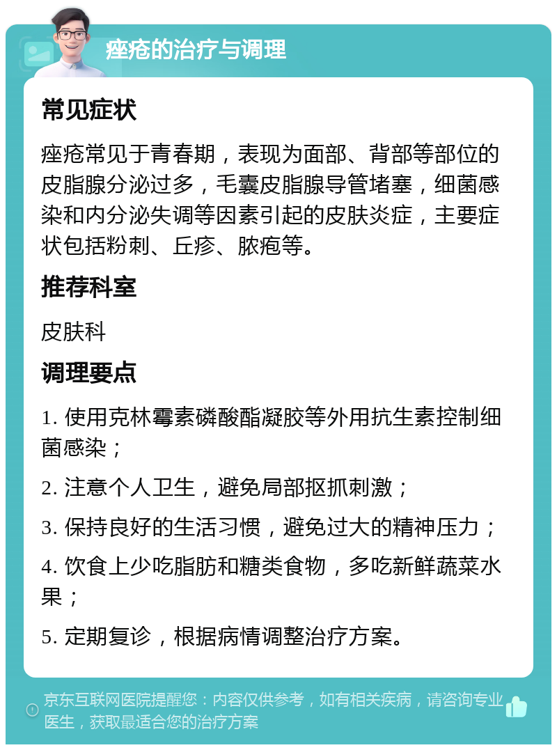 痤疮的治疗与调理 常见症状 痤疮常见于青春期，表现为面部、背部等部位的皮脂腺分泌过多，毛囊皮脂腺导管堵塞，细菌感染和内分泌失调等因素引起的皮肤炎症，主要症状包括粉刺、丘疹、脓疱等。 推荐科室 皮肤科 调理要点 1. 使用克林霉素磷酸酯凝胶等外用抗生素控制细菌感染； 2. 注意个人卫生，避免局部抠抓刺激； 3. 保持良好的生活习惯，避免过大的精神压力； 4. 饮食上少吃脂肪和糖类食物，多吃新鲜蔬菜水果； 5. 定期复诊，根据病情调整治疗方案。