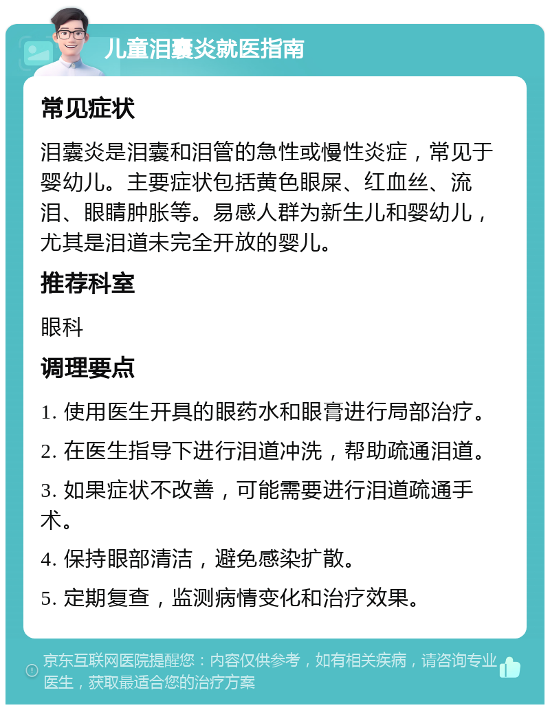 儿童泪囊炎就医指南 常见症状 泪囊炎是泪囊和泪管的急性或慢性炎症，常见于婴幼儿。主要症状包括黄色眼屎、红血丝、流泪、眼睛肿胀等。易感人群为新生儿和婴幼儿，尤其是泪道未完全开放的婴儿。 推荐科室 眼科 调理要点 1. 使用医生开具的眼药水和眼膏进行局部治疗。 2. 在医生指导下进行泪道冲洗，帮助疏通泪道。 3. 如果症状不改善，可能需要进行泪道疏通手术。 4. 保持眼部清洁，避免感染扩散。 5. 定期复查，监测病情变化和治疗效果。