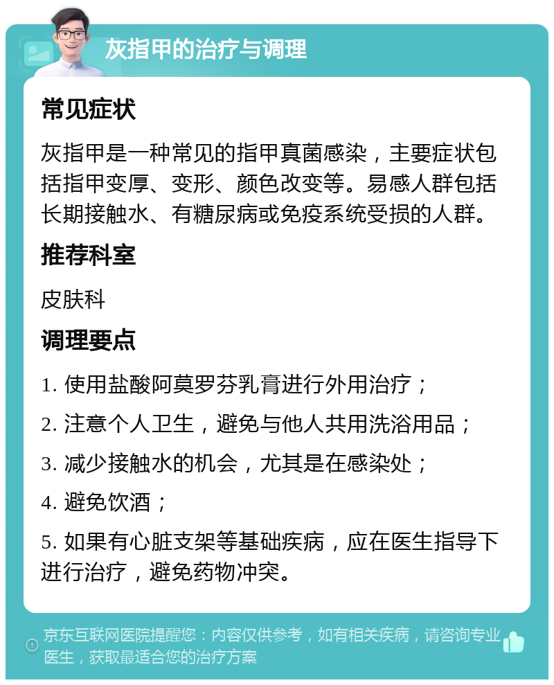 灰指甲的治疗与调理 常见症状 灰指甲是一种常见的指甲真菌感染，主要症状包括指甲变厚、变形、颜色改变等。易感人群包括长期接触水、有糖尿病或免疫系统受损的人群。 推荐科室 皮肤科 调理要点 1. 使用盐酸阿莫罗芬乳膏进行外用治疗； 2. 注意个人卫生，避免与他人共用洗浴用品； 3. 减少接触水的机会，尤其是在感染处； 4. 避免饮酒； 5. 如果有心脏支架等基础疾病，应在医生指导下进行治疗，避免药物冲突。