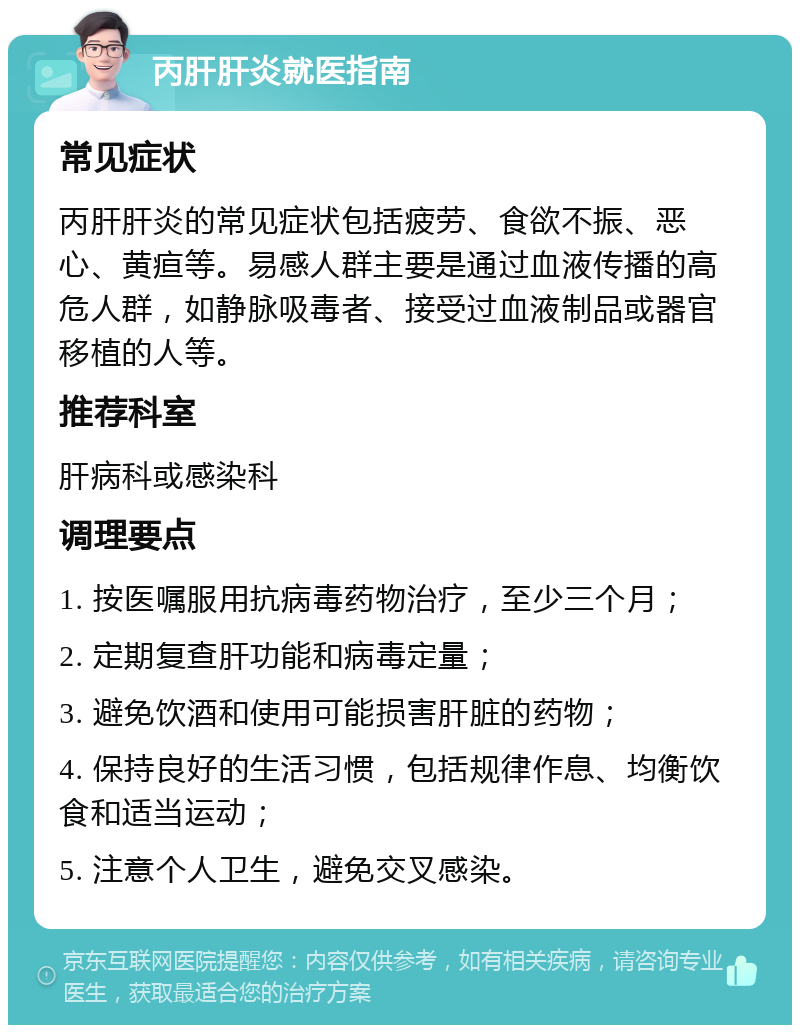 丙肝肝炎就医指南 常见症状 丙肝肝炎的常见症状包括疲劳、食欲不振、恶心、黄疸等。易感人群主要是通过血液传播的高危人群，如静脉吸毒者、接受过血液制品或器官移植的人等。 推荐科室 肝病科或感染科 调理要点 1. 按医嘱服用抗病毒药物治疗，至少三个月； 2. 定期复查肝功能和病毒定量； 3. 避免饮酒和使用可能损害肝脏的药物； 4. 保持良好的生活习惯，包括规律作息、均衡饮食和适当运动； 5. 注意个人卫生，避免交叉感染。