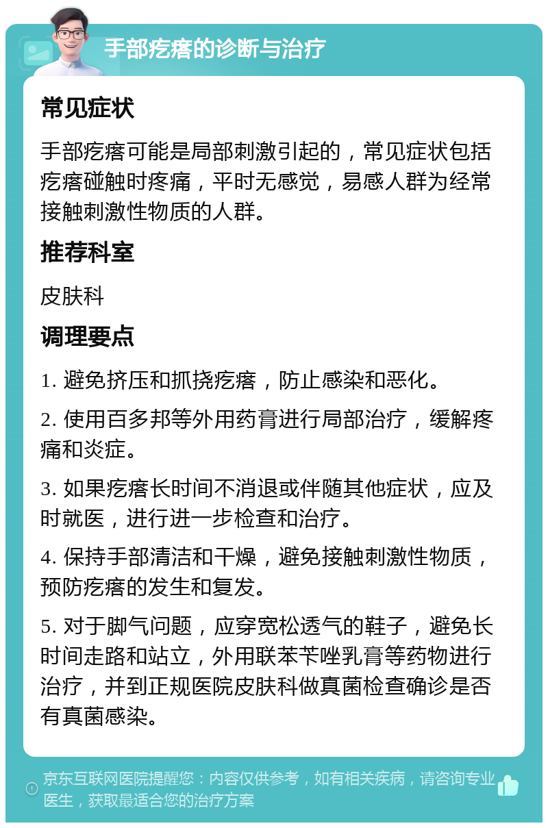 手部疙瘩的诊断与治疗 常见症状 手部疙瘩可能是局部刺激引起的，常见症状包括疙瘩碰触时疼痛，平时无感觉，易感人群为经常接触刺激性物质的人群。 推荐科室 皮肤科 调理要点 1. 避免挤压和抓挠疙瘩，防止感染和恶化。 2. 使用百多邦等外用药膏进行局部治疗，缓解疼痛和炎症。 3. 如果疙瘩长时间不消退或伴随其他症状，应及时就医，进行进一步检查和治疗。 4. 保持手部清洁和干燥，避免接触刺激性物质，预防疙瘩的发生和复发。 5. 对于脚气问题，应穿宽松透气的鞋子，避免长时间走路和站立，外用联苯苄唑乳膏等药物进行治疗，并到正规医院皮肤科做真菌检查确诊是否有真菌感染。