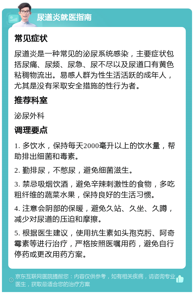 尿道炎就医指南 常见症状 尿道炎是一种常见的泌尿系统感染，主要症状包括尿痛、尿频、尿急、尿不尽以及尿道口有黄色粘稠物流出。易感人群为性生活活跃的成年人，尤其是没有采取安全措施的性行为者。 推荐科室 泌尿外科 调理要点 1. 多饮水，保持每天2000毫升以上的饮水量，帮助排出细菌和毒素。 2. 勤排尿，不憋尿，避免细菌滋生。 3. 禁忌吸烟饮酒，避免辛辣刺激性的食物，多吃粗纤维的蔬菜水果，保持良好的生活习惯。 4. 注意会阴部的保暖，避免久站、久坐、久蹲，减少对尿道的压迫和摩擦。 5. 根据医生建议，使用抗生素如头孢克肟、阿奇霉素等进行治疗，严格按照医嘱用药，避免自行停药或更改用药方案。