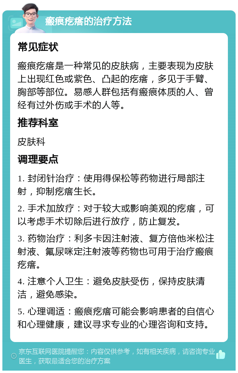 瘢痕疙瘩的治疗方法 常见症状 瘢痕疙瘩是一种常见的皮肤病，主要表现为皮肤上出现红色或紫色、凸起的疙瘩，多见于手臂、胸部等部位。易感人群包括有瘢痕体质的人、曾经有过外伤或手术的人等。 推荐科室 皮肤科 调理要点 1. 封闭针治疗：使用得保松等药物进行局部注射，抑制疙瘩生长。 2. 手术加放疗：对于较大或影响美观的疙瘩，可以考虑手术切除后进行放疗，防止复发。 3. 药物治疗：利多卡因注射液、复方倍他米松注射液、氟尿咪定注射液等药物也可用于治疗瘢痕疙瘩。 4. 注意个人卫生：避免皮肤受伤，保持皮肤清洁，避免感染。 5. 心理调适：瘢痕疙瘩可能会影响患者的自信心和心理健康，建议寻求专业的心理咨询和支持。