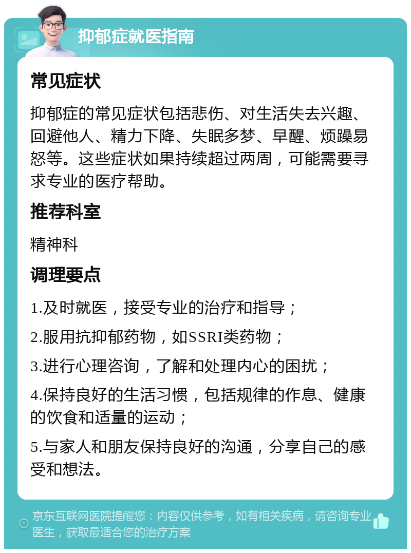 抑郁症就医指南 常见症状 抑郁症的常见症状包括悲伤、对生活失去兴趣、回避他人、精力下降、失眠多梦、早醒、烦躁易怒等。这些症状如果持续超过两周，可能需要寻求专业的医疗帮助。 推荐科室 精神科 调理要点 1.及时就医，接受专业的治疗和指导； 2.服用抗抑郁药物，如SSRI类药物； 3.进行心理咨询，了解和处理内心的困扰； 4.保持良好的生活习惯，包括规律的作息、健康的饮食和适量的运动； 5.与家人和朋友保持良好的沟通，分享自己的感受和想法。