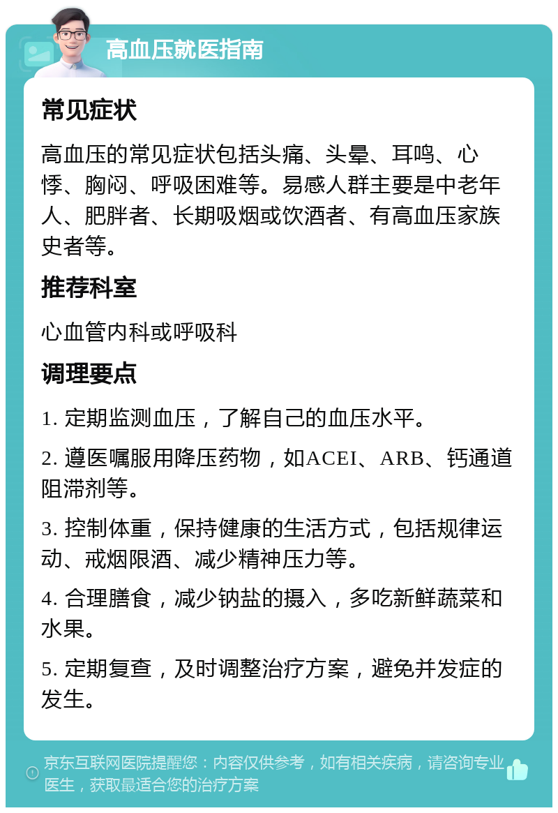 高血压就医指南 常见症状 高血压的常见症状包括头痛、头晕、耳鸣、心悸、胸闷、呼吸困难等。易感人群主要是中老年人、肥胖者、长期吸烟或饮酒者、有高血压家族史者等。 推荐科室 心血管内科或呼吸科 调理要点 1. 定期监测血压，了解自己的血压水平。 2. 遵医嘱服用降压药物，如ACEI、ARB、钙通道阻滞剂等。 3. 控制体重，保持健康的生活方式，包括规律运动、戒烟限酒、减少精神压力等。 4. 合理膳食，减少钠盐的摄入，多吃新鲜蔬菜和水果。 5. 定期复查，及时调整治疗方案，避免并发症的发生。