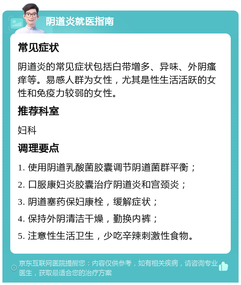 阴道炎就医指南 常见症状 阴道炎的常见症状包括白带增多、异味、外阴瘙痒等。易感人群为女性，尤其是性生活活跃的女性和免疫力较弱的女性。 推荐科室 妇科 调理要点 1. 使用阴道乳酸菌胶囊调节阴道菌群平衡； 2. 口服康妇炎胶囊治疗阴道炎和宫颈炎； 3. 阴道塞药保妇康栓，缓解症状； 4. 保持外阴清洁干燥，勤换内裤； 5. 注意性生活卫生，少吃辛辣刺激性食物。