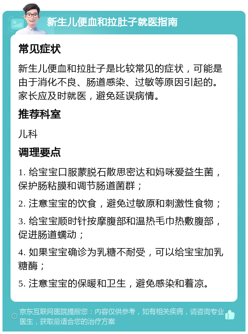 新生儿便血和拉肚子就医指南 常见症状 新生儿便血和拉肚子是比较常见的症状，可能是由于消化不良、肠道感染、过敏等原因引起的。家长应及时就医，避免延误病情。 推荐科室 儿科 调理要点 1. 给宝宝口服蒙脱石散思密达和妈咪爱益生菌，保护肠粘膜和调节肠道菌群； 2. 注意宝宝的饮食，避免过敏原和刺激性食物； 3. 给宝宝顺时针按摩腹部和温热毛巾热敷腹部，促进肠道蠕动； 4. 如果宝宝确诊为乳糖不耐受，可以给宝宝加乳糖酶； 5. 注意宝宝的保暖和卫生，避免感染和着凉。