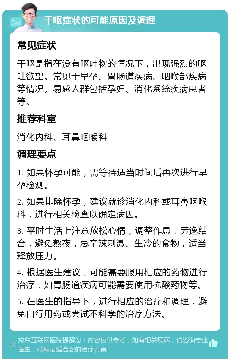 干呕症状的可能原因及调理 常见症状 干呕是指在没有呕吐物的情况下，出现强烈的呕吐欲望。常见于早孕、胃肠道疾病、咽喉部疾病等情况。易感人群包括孕妇、消化系统疾病患者等。 推荐科室 消化内科、耳鼻咽喉科 调理要点 1. 如果怀孕可能，需等待适当时间后再次进行早孕检测。 2. 如果排除怀孕，建议就诊消化内科或耳鼻咽喉科，进行相关检查以确定病因。 3. 平时生活上注意放松心情，调整作息，劳逸结合，避免熬夜，忌辛辣刺激、生冷的食物，适当释放压力。 4. 根据医生建议，可能需要服用相应的药物进行治疗，如胃肠道疾病可能需要使用抗酸药物等。 5. 在医生的指导下，进行相应的治疗和调理，避免自行用药或尝试不科学的治疗方法。