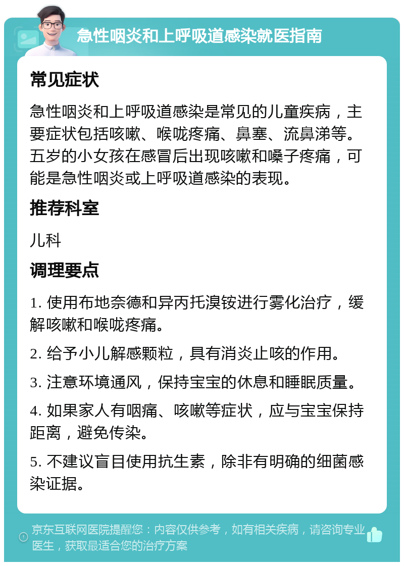 急性咽炎和上呼吸道感染就医指南 常见症状 急性咽炎和上呼吸道感染是常见的儿童疾病，主要症状包括咳嗽、喉咙疼痛、鼻塞、流鼻涕等。五岁的小女孩在感冒后出现咳嗽和嗓子疼痛，可能是急性咽炎或上呼吸道感染的表现。 推荐科室 儿科 调理要点 1. 使用布地奈德和异丙托溴铵进行雾化治疗，缓解咳嗽和喉咙疼痛。 2. 给予小儿解感颗粒，具有消炎止咳的作用。 3. 注意环境通风，保持宝宝的休息和睡眠质量。 4. 如果家人有咽痛、咳嗽等症状，应与宝宝保持距离，避免传染。 5. 不建议盲目使用抗生素，除非有明确的细菌感染证据。