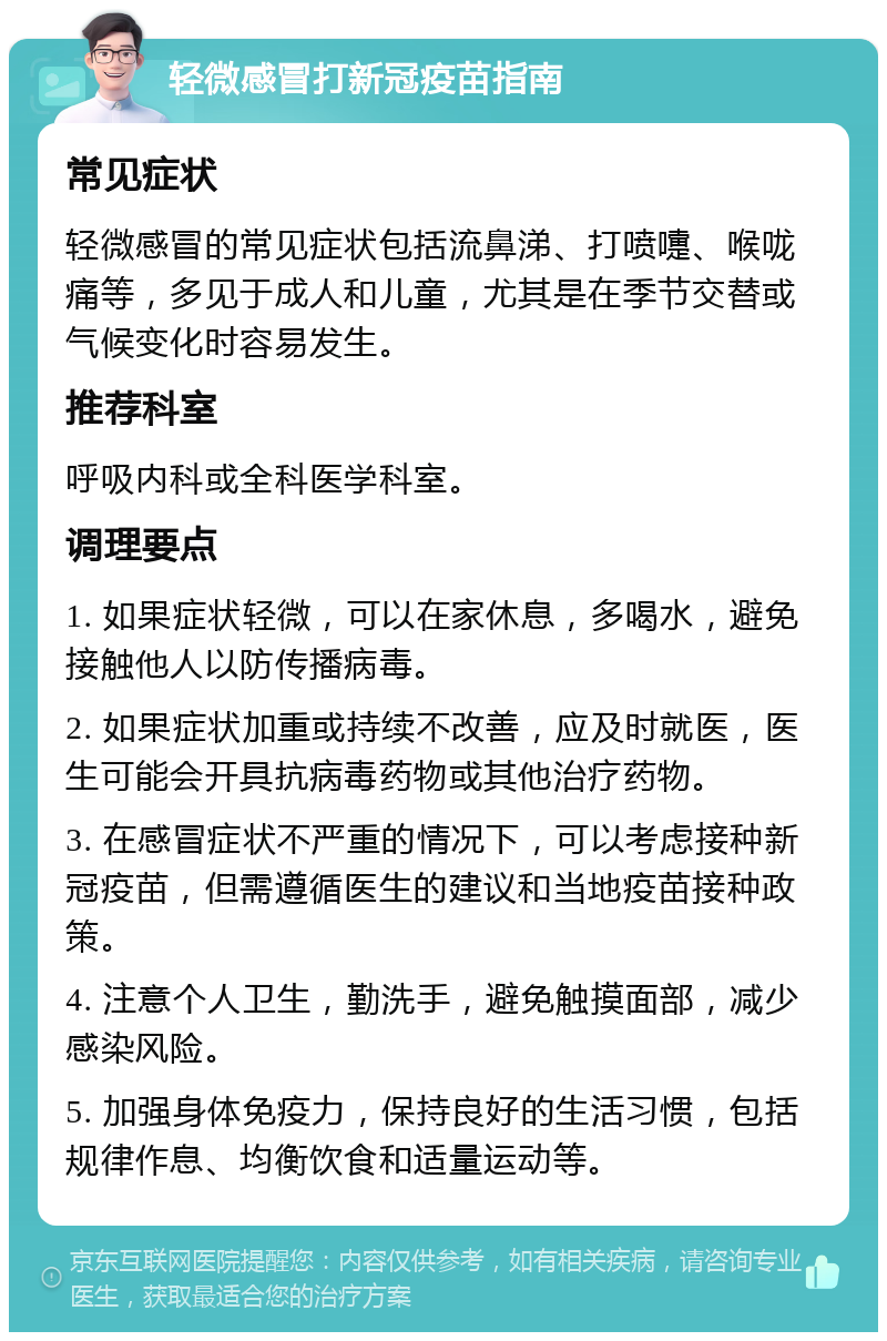 轻微感冒打新冠疫苗指南 常见症状 轻微感冒的常见症状包括流鼻涕、打喷嚏、喉咙痛等，多见于成人和儿童，尤其是在季节交替或气候变化时容易发生。 推荐科室 呼吸内科或全科医学科室。 调理要点 1. 如果症状轻微，可以在家休息，多喝水，避免接触他人以防传播病毒。 2. 如果症状加重或持续不改善，应及时就医，医生可能会开具抗病毒药物或其他治疗药物。 3. 在感冒症状不严重的情况下，可以考虑接种新冠疫苗，但需遵循医生的建议和当地疫苗接种政策。 4. 注意个人卫生，勤洗手，避免触摸面部，减少感染风险。 5. 加强身体免疫力，保持良好的生活习惯，包括规律作息、均衡饮食和适量运动等。