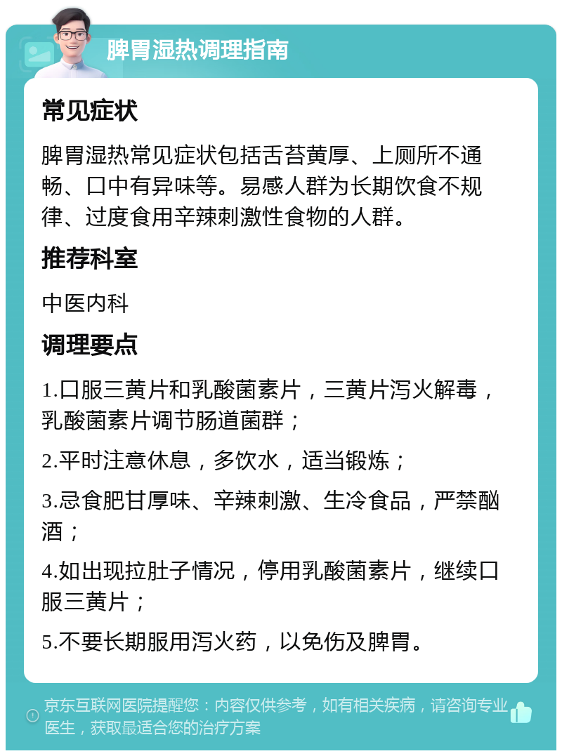 脾胃湿热调理指南 常见症状 脾胃湿热常见症状包括舌苔黄厚、上厕所不通畅、口中有异味等。易感人群为长期饮食不规律、过度食用辛辣刺激性食物的人群。 推荐科室 中医内科 调理要点 1.口服三黄片和乳酸菌素片，三黄片泻火解毒，乳酸菌素片调节肠道菌群； 2.平时注意休息，多饮水，适当锻炼； 3.忌食肥甘厚味、辛辣刺激、生冷食品，严禁酗酒； 4.如出现拉肚子情况，停用乳酸菌素片，继续口服三黄片； 5.不要长期服用泻火药，以免伤及脾胃。