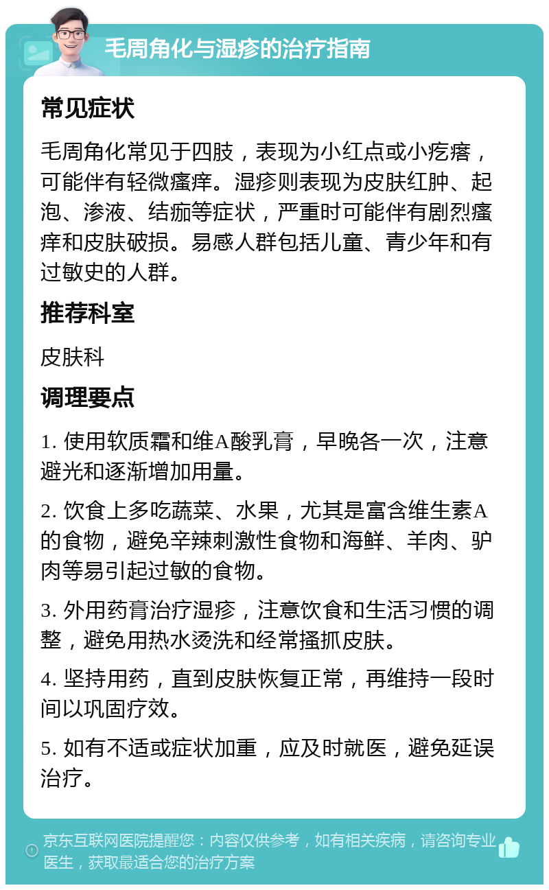 毛周角化与湿疹的治疗指南 常见症状 毛周角化常见于四肢，表现为小红点或小疙瘩，可能伴有轻微瘙痒。湿疹则表现为皮肤红肿、起泡、渗液、结痂等症状，严重时可能伴有剧烈瘙痒和皮肤破损。易感人群包括儿童、青少年和有过敏史的人群。 推荐科室 皮肤科 调理要点 1. 使用软质霜和维A酸乳膏，早晚各一次，注意避光和逐渐增加用量。 2. 饮食上多吃蔬菜、水果，尤其是富含维生素A的食物，避免辛辣刺激性食物和海鲜、羊肉、驴肉等易引起过敏的食物。 3. 外用药膏治疗湿疹，注意饮食和生活习惯的调整，避免用热水烫洗和经常搔抓皮肤。 4. 坚持用药，直到皮肤恢复正常，再维持一段时间以巩固疗效。 5. 如有不适或症状加重，应及时就医，避免延误治疗。