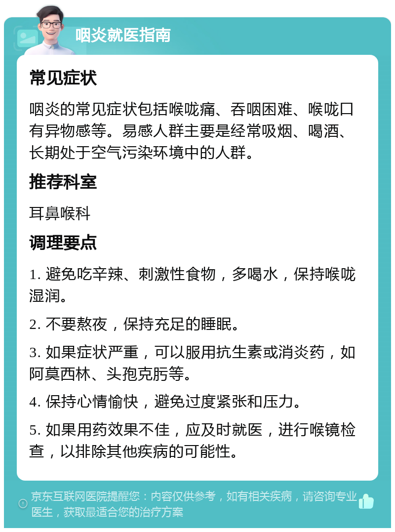 咽炎就医指南 常见症状 咽炎的常见症状包括喉咙痛、吞咽困难、喉咙口有异物感等。易感人群主要是经常吸烟、喝酒、长期处于空气污染环境中的人群。 推荐科室 耳鼻喉科 调理要点 1. 避免吃辛辣、刺激性食物，多喝水，保持喉咙湿润。 2. 不要熬夜，保持充足的睡眠。 3. 如果症状严重，可以服用抗生素或消炎药，如阿莫西林、头孢克肟等。 4. 保持心情愉快，避免过度紧张和压力。 5. 如果用药效果不佳，应及时就医，进行喉镜检查，以排除其他疾病的可能性。