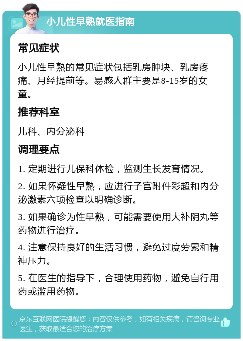 小儿性早熟就医指南 常见症状 小儿性早熟的常见症状包括乳房肿块、乳房疼痛、月经提前等。易感人群主要是8-15岁的女童。 推荐科室 儿科、内分泌科 调理要点 1. 定期进行儿保科体检，监测生长发育情况。 2. 如果怀疑性早熟，应进行子宫附件彩超和内分泌激素六项检查以明确诊断。 3. 如果确诊为性早熟，可能需要使用大补阴丸等药物进行治疗。 4. 注意保持良好的生活习惯，避免过度劳累和精神压力。 5. 在医生的指导下，合理使用药物，避免自行用药或滥用药物。