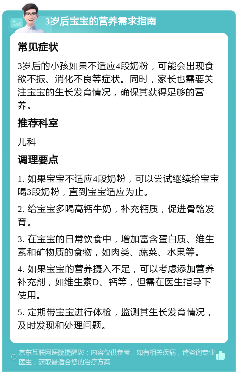 3岁后宝宝的营养需求指南 常见症状 3岁后的小孩如果不适应4段奶粉，可能会出现食欲不振、消化不良等症状。同时，家长也需要关注宝宝的生长发育情况，确保其获得足够的营养。 推荐科室 儿科 调理要点 1. 如果宝宝不适应4段奶粉，可以尝试继续给宝宝喝3段奶粉，直到宝宝适应为止。 2. 给宝宝多喝高钙牛奶，补充钙质，促进骨骼发育。 3. 在宝宝的日常饮食中，增加富含蛋白质、维生素和矿物质的食物，如肉类、蔬菜、水果等。 4. 如果宝宝的营养摄入不足，可以考虑添加营养补充剂，如维生素D、钙等，但需在医生指导下使用。 5. 定期带宝宝进行体检，监测其生长发育情况，及时发现和处理问题。