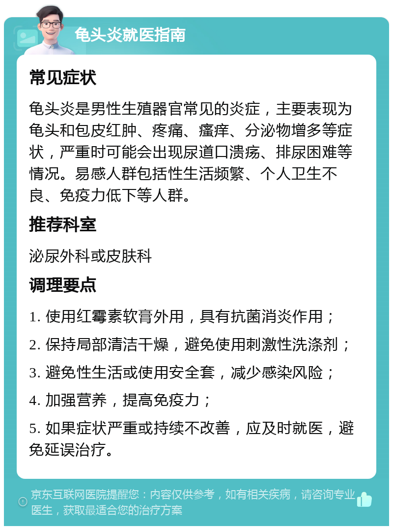 龟头炎就医指南 常见症状 龟头炎是男性生殖器官常见的炎症，主要表现为龟头和包皮红肿、疼痛、瘙痒、分泌物增多等症状，严重时可能会出现尿道口溃疡、排尿困难等情况。易感人群包括性生活频繁、个人卫生不良、免疫力低下等人群。 推荐科室 泌尿外科或皮肤科 调理要点 1. 使用红霉素软膏外用，具有抗菌消炎作用； 2. 保持局部清洁干燥，避免使用刺激性洗涤剂； 3. 避免性生活或使用安全套，减少感染风险； 4. 加强营养，提高免疫力； 5. 如果症状严重或持续不改善，应及时就医，避免延误治疗。