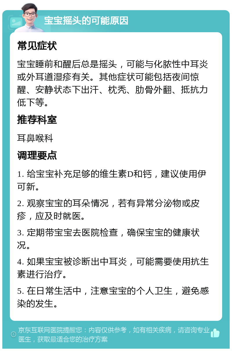 宝宝摇头的可能原因 常见症状 宝宝睡前和醒后总是摇头，可能与化脓性中耳炎或外耳道湿疹有关。其他症状可能包括夜间惊醒、安静状态下出汗、枕秃、肋骨外翻、抵抗力低下等。 推荐科室 耳鼻喉科 调理要点 1. 给宝宝补充足够的维生素D和钙，建议使用伊可新。 2. 观察宝宝的耳朵情况，若有异常分泌物或皮疹，应及时就医。 3. 定期带宝宝去医院检查，确保宝宝的健康状况。 4. 如果宝宝被诊断出中耳炎，可能需要使用抗生素进行治疗。 5. 在日常生活中，注意宝宝的个人卫生，避免感染的发生。