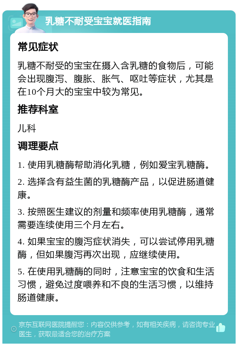 乳糖不耐受宝宝就医指南 常见症状 乳糖不耐受的宝宝在摄入含乳糖的食物后，可能会出现腹泻、腹胀、胀气、呕吐等症状，尤其是在10个月大的宝宝中较为常见。 推荐科室 儿科 调理要点 1. 使用乳糖酶帮助消化乳糖，例如爱宝乳糖酶。 2. 选择含有益生菌的乳糖酶产品，以促进肠道健康。 3. 按照医生建议的剂量和频率使用乳糖酶，通常需要连续使用三个月左右。 4. 如果宝宝的腹泻症状消失，可以尝试停用乳糖酶，但如果腹泻再次出现，应继续使用。 5. 在使用乳糖酶的同时，注意宝宝的饮食和生活习惯，避免过度喂养和不良的生活习惯，以维持肠道健康。