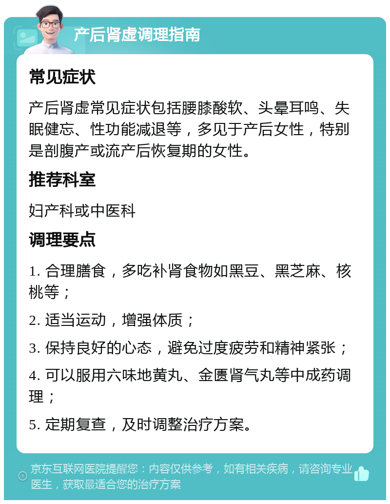 产后肾虚调理指南 常见症状 产后肾虚常见症状包括腰膝酸软、头晕耳鸣、失眠健忘、性功能减退等，多见于产后女性，特别是剖腹产或流产后恢复期的女性。 推荐科室 妇产科或中医科 调理要点 1. 合理膳食，多吃补肾食物如黑豆、黑芝麻、核桃等； 2. 适当运动，增强体质； 3. 保持良好的心态，避免过度疲劳和精神紧张； 4. 可以服用六味地黄丸、金匮肾气丸等中成药调理； 5. 定期复查，及时调整治疗方案。