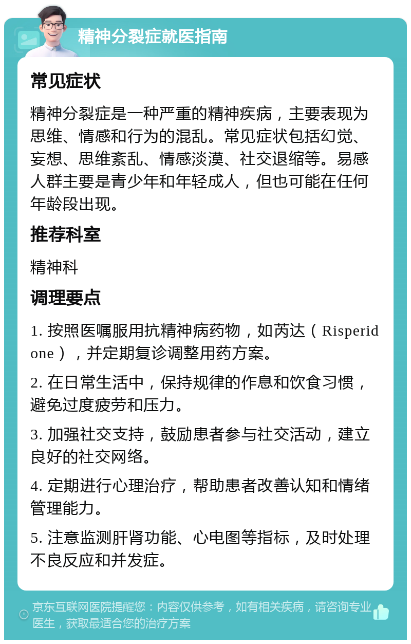 精神分裂症就医指南 常见症状 精神分裂症是一种严重的精神疾病，主要表现为思维、情感和行为的混乱。常见症状包括幻觉、妄想、思维紊乱、情感淡漠、社交退缩等。易感人群主要是青少年和年轻成人，但也可能在任何年龄段出现。 推荐科室 精神科 调理要点 1. 按照医嘱服用抗精神病药物，如芮达（Risperidone），并定期复诊调整用药方案。 2. 在日常生活中，保持规律的作息和饮食习惯，避免过度疲劳和压力。 3. 加强社交支持，鼓励患者参与社交活动，建立良好的社交网络。 4. 定期进行心理治疗，帮助患者改善认知和情绪管理能力。 5. 注意监测肝肾功能、心电图等指标，及时处理不良反应和并发症。