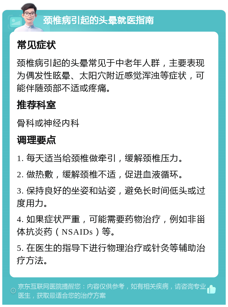 颈椎病引起的头晕就医指南 常见症状 颈椎病引起的头晕常见于中老年人群，主要表现为偶发性眩晕、太阳穴附近感觉浑浊等症状，可能伴随颈部不适或疼痛。 推荐科室 骨科或神经内科 调理要点 1. 每天适当给颈椎做牵引，缓解颈椎压力。 2. 做热敷，缓解颈椎不适，促进血液循环。 3. 保持良好的坐姿和站姿，避免长时间低头或过度用力。 4. 如果症状严重，可能需要药物治疗，例如非甾体抗炎药（NSAIDs）等。 5. 在医生的指导下进行物理治疗或针灸等辅助治疗方法。