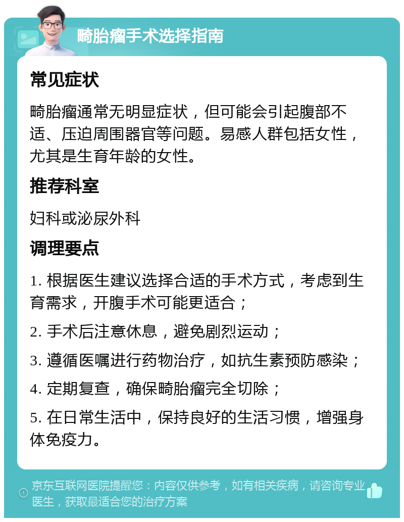 畸胎瘤手术选择指南 常见症状 畸胎瘤通常无明显症状，但可能会引起腹部不适、压迫周围器官等问题。易感人群包括女性，尤其是生育年龄的女性。 推荐科室 妇科或泌尿外科 调理要点 1. 根据医生建议选择合适的手术方式，考虑到生育需求，开腹手术可能更适合； 2. 手术后注意休息，避免剧烈运动； 3. 遵循医嘱进行药物治疗，如抗生素预防感染； 4. 定期复查，确保畸胎瘤完全切除； 5. 在日常生活中，保持良好的生活习惯，增强身体免疫力。