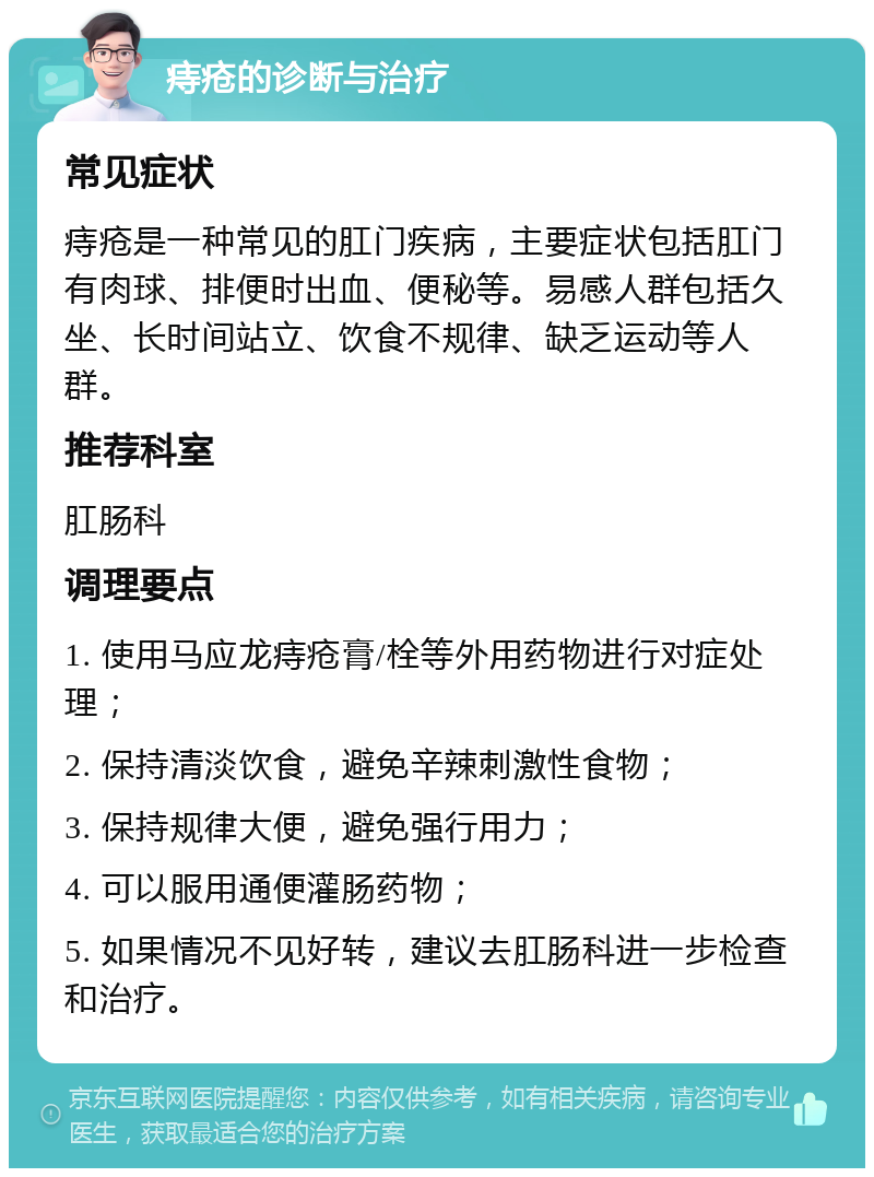 痔疮的诊断与治疗 常见症状 痔疮是一种常见的肛门疾病，主要症状包括肛门有肉球、排便时出血、便秘等。易感人群包括久坐、长时间站立、饮食不规律、缺乏运动等人群。 推荐科室 肛肠科 调理要点 1. 使用马应龙痔疮膏/栓等外用药物进行对症处理； 2. 保持清淡饮食，避免辛辣刺激性食物； 3. 保持规律大便，避免强行用力； 4. 可以服用通便灌肠药物； 5. 如果情况不见好转，建议去肛肠科进一步检查和治疗。