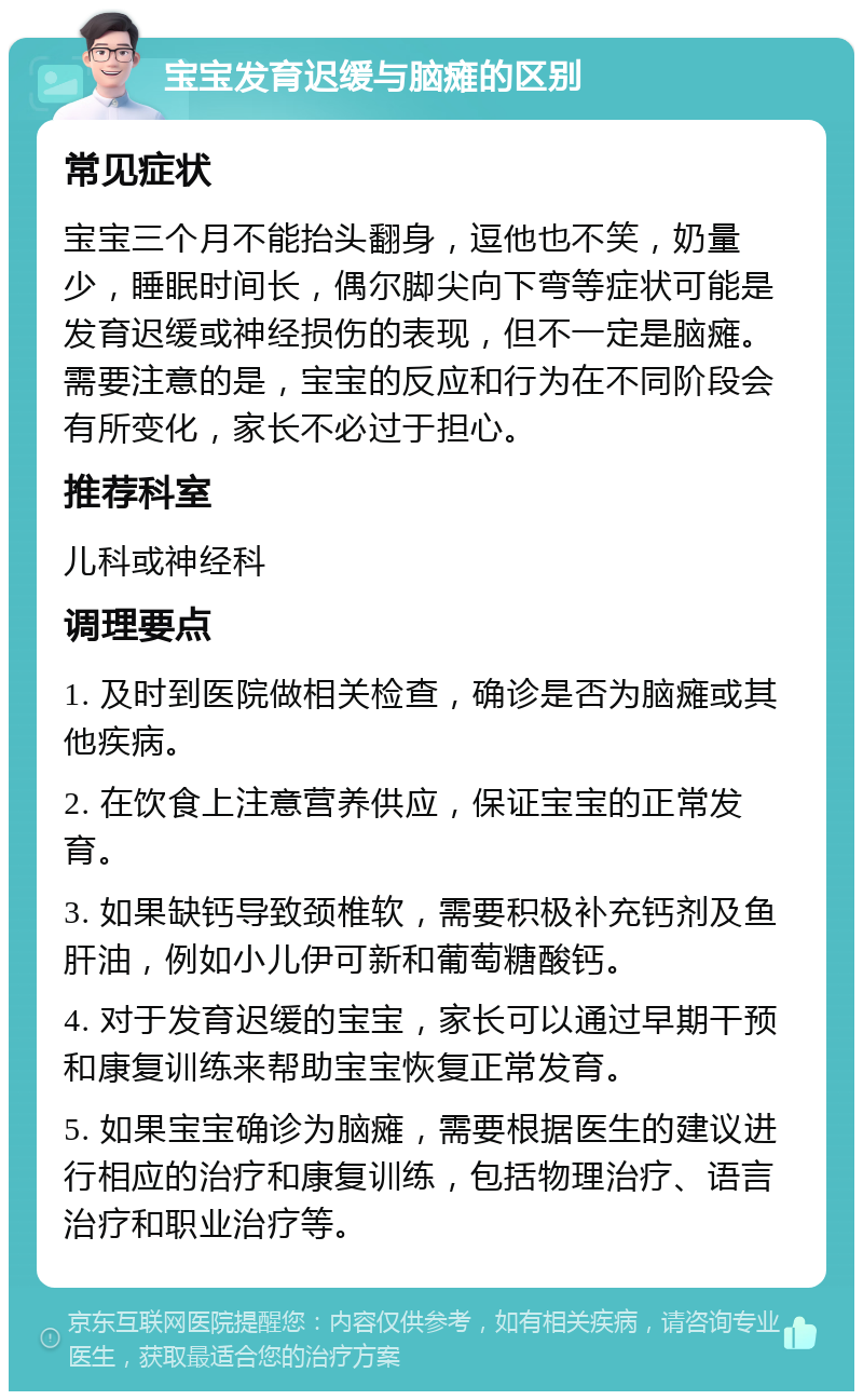 宝宝发育迟缓与脑瘫的区别 常见症状 宝宝三个月不能抬头翻身，逗他也不笑，奶量少，睡眠时间长，偶尔脚尖向下弯等症状可能是发育迟缓或神经损伤的表现，但不一定是脑瘫。需要注意的是，宝宝的反应和行为在不同阶段会有所变化，家长不必过于担心。 推荐科室 儿科或神经科 调理要点 1. 及时到医院做相关检查，确诊是否为脑瘫或其他疾病。 2. 在饮食上注意营养供应，保证宝宝的正常发育。 3. 如果缺钙导致颈椎软，需要积极补充钙剂及鱼肝油，例如小儿伊可新和葡萄糖酸钙。 4. 对于发育迟缓的宝宝，家长可以通过早期干预和康复训练来帮助宝宝恢复正常发育。 5. 如果宝宝确诊为脑瘫，需要根据医生的建议进行相应的治疗和康复训练，包括物理治疗、语言治疗和职业治疗等。