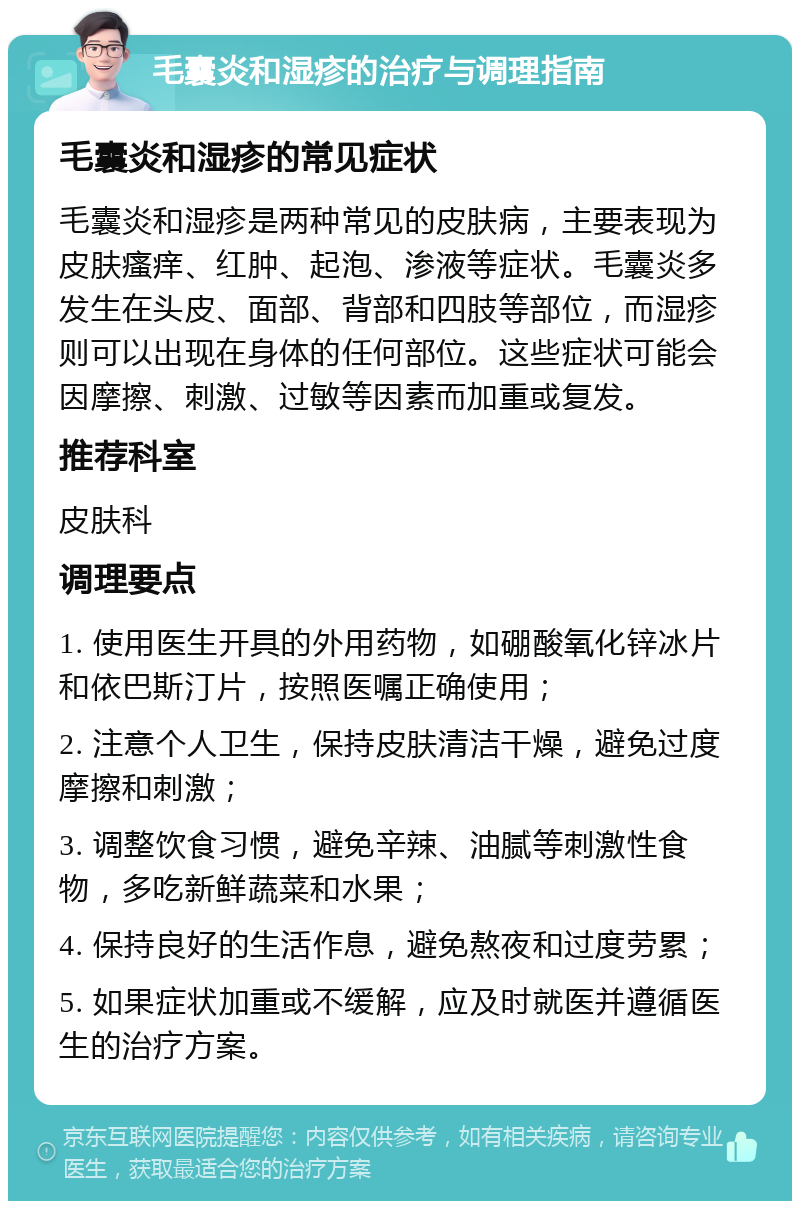 毛囊炎和湿疹的治疗与调理指南 毛囊炎和湿疹的常见症状 毛囊炎和湿疹是两种常见的皮肤病，主要表现为皮肤瘙痒、红肿、起泡、渗液等症状。毛囊炎多发生在头皮、面部、背部和四肢等部位，而湿疹则可以出现在身体的任何部位。这些症状可能会因摩擦、刺激、过敏等因素而加重或复发。 推荐科室 皮肤科 调理要点 1. 使用医生开具的外用药物，如硼酸氧化锌冰片和依巴斯汀片，按照医嘱正确使用； 2. 注意个人卫生，保持皮肤清洁干燥，避免过度摩擦和刺激； 3. 调整饮食习惯，避免辛辣、油腻等刺激性食物，多吃新鲜蔬菜和水果； 4. 保持良好的生活作息，避免熬夜和过度劳累； 5. 如果症状加重或不缓解，应及时就医并遵循医生的治疗方案。